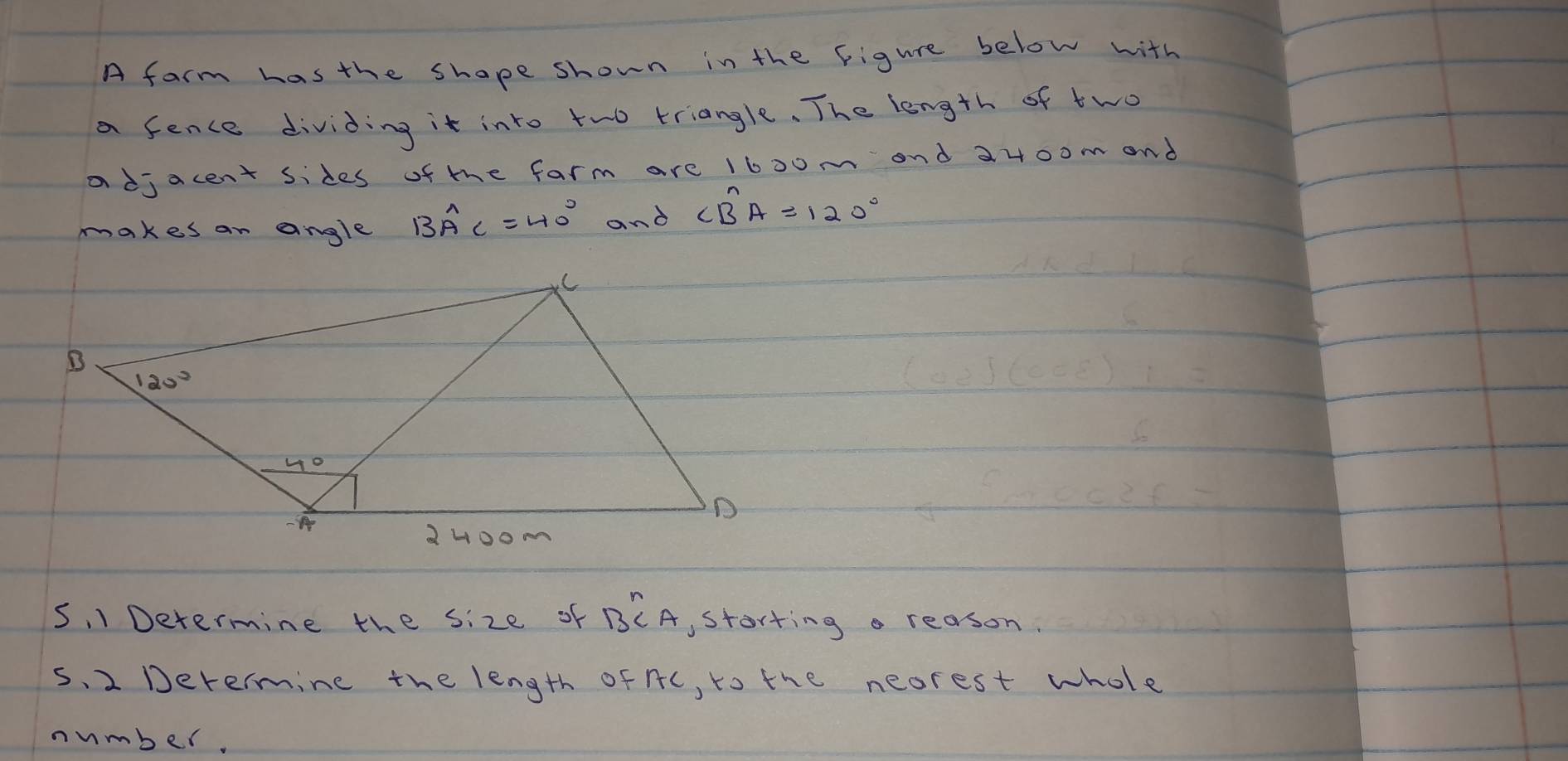 A farm has the shape shown in the Figure below with
a fence dividing it into two triangle. The length of two
a djacent sides of te farm are 1600m and a400m and
makes an angle BA^(wedge)C=40° and ∠ Bwidehat AA=120°
5, 1 Determine the size of B^nCA storting a reason.
s. 2 Derermine the length of nc, to the neorest whole
number.