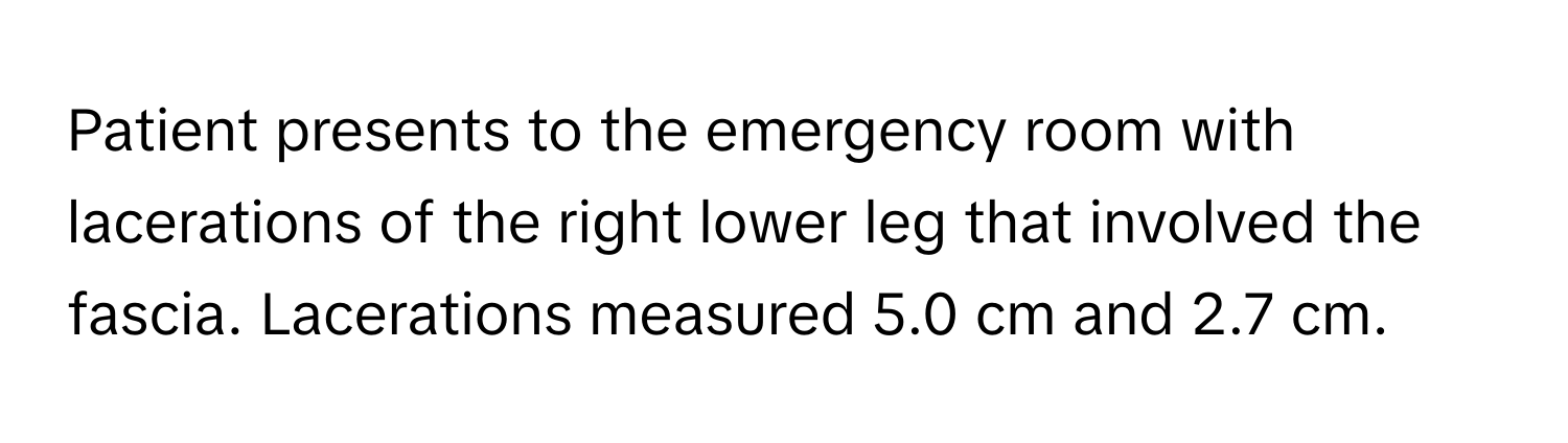 Patient presents to the emergency room with lacerations of the right lower leg that involved the fascia. Lacerations measured 5.0 cm and 2.7 cm.