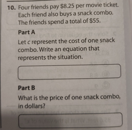 Four friends pay $8.25 per movie ticket. 
Each friend also buys a snack combo. 
The friends spend a total of $55. 
Part A 
Let c represent the cost of one snack 
combo. Write an equation that 
represents the situation. 
Part B 
What is the price of one snack combo, 
in dollars?