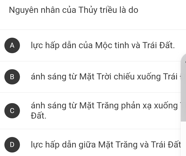 Nguyên nhân của Thủy triều là do
A lực hấp dẫn của Mộc tinh và Trái Đất.
B ánh sáng từ Mặt Trời chiếu xuống Trái
ánh sáng từ Mặt Trăng phản xạ xuống
C Đất.
) lực hấp dẫn giữa Mặt Trăng và Trái Đất