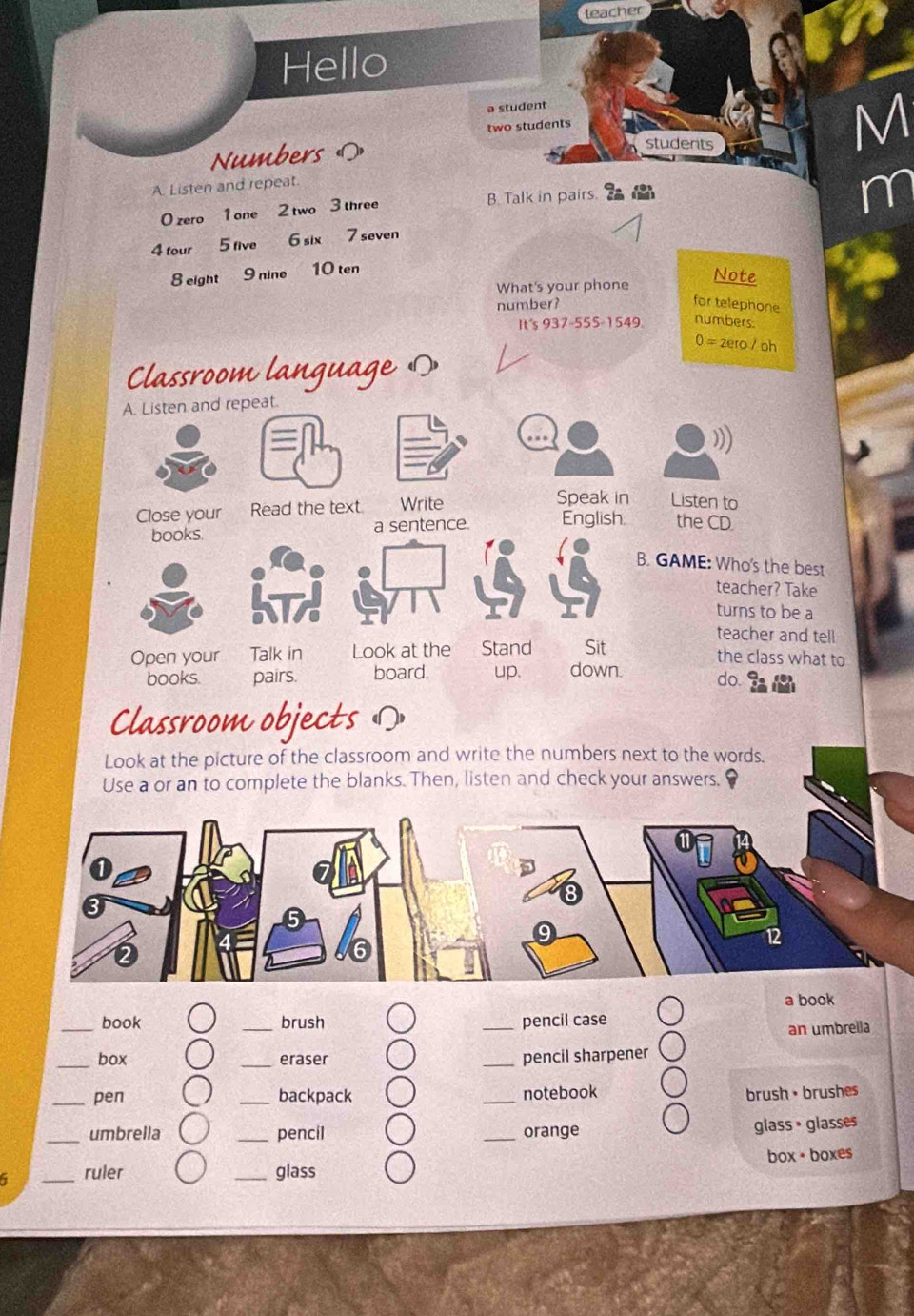 teacher 
Hello 
a student 
two students 
Numbers ( 
students 
M 
A. Listen and repeat. 
0 zero 1 one 2 two 3 three B. Talk in pairs. 
m 
4 tour 5 five 6 six 7 seven 
8 eight 9 nine 10 ten 
What's your phone 
Note 
number? 
for telephone 
It's 937-555-1549. numbers. 
0 = zero / oh 
Classroom language の 
A. Listen and repeat. 
))) 
Close your Read the text Write 
Speak in Listen to 
books. a sentence. English the CD 
B. GAME: Who's the best 
teacher? Take 
turns to be a 
teacher and tell 
Open your Talk in Look at the Stand Sit the class what to 
books. pairs. board. up. down. do. 
Classroom objects Ω 
Look at the picture of the classroom and write the numbers next to the words. 
Use a or an to complete the blanks. Then, listen and check your answers. 
a book 
_book _brush _pencil case 
an umbrella 
_box _eraser _pencil sharpener 
_pen _backpack _notebook brush • brushes 
_umbrella _pencil _orange 
glass • glasses 
box + boxes 
5 _ruler _glass