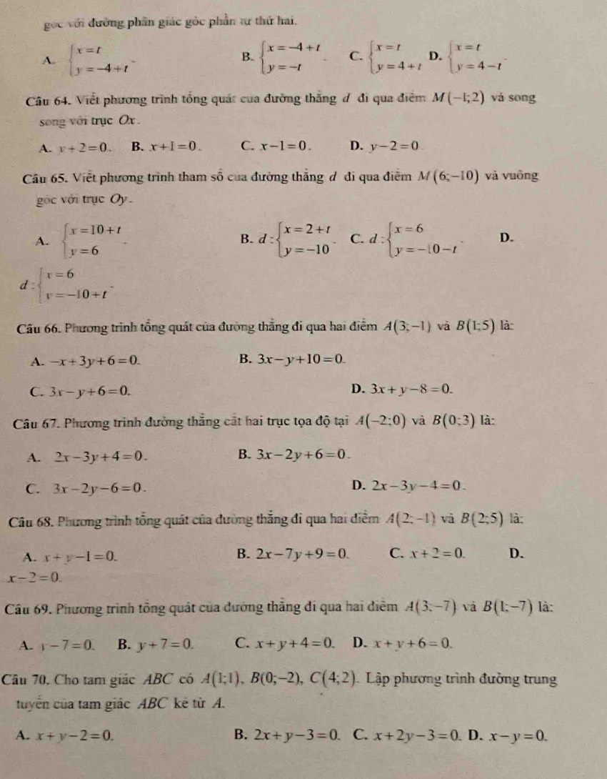 gọc với đường phần giác gỏc phần tư thứ hai.
A. beginarrayl x=t y=-4+tendarray. beginarrayl x=-4+t y=-tendarray. C. beginarrayl x=t y=4+tendarray. D. beginarrayl x=t y=4-tendarray.
B.
Câu 64. Viết phương trình tổng quát của đường thắng đ đi qua điểm M(-1;2) và sōng
song với trục Ox .
A. v+2=0. B. x+1=0. C. x-1=0. D. y-2=0
Câu 65. Việt phương trình tham shat 0 của đường thắng đ đi qua điểm M(6;-10) và vuōng
góc với trục Oy.
B.
A. beginarrayl x=10+t y=6endarray. d:beginarrayl x=2+t y=-10endarray. C. d:beginarrayl x=6 y=-[0-tendarray. . D.
d beginarrayl x=6 v=-10+tendarray. .
Câu 66. Phương trình tổng quát của đường thẳng đi qua hai điểm A(3,-1) và B(1;5) là
A. -x+3y+6=0. B. 3x-y+10=0.
D.
C. 3x-y+6=0. 3x+y-8=0.
Câu 67. Phương trình đường thẳng cắt hai trục tọa độ tại A(-2;0) và B(0;3) là:
A. 2x-3y+4=0. B. 3x-2y+6=0
C. 3x-2y-6=0.
D. 2x-3y-4=0.
Câu 68. Phương trình tổng quát của đường thắng đi qua hai điểm A(2;-1) và B(2;5) là:
B.
A. x+y-I=0. 2x-7y+9=0. C. x+2=0. D.
x-2=0.
Cầu 69. Phương trình tổng quát của đướng thắng đi qua hai điểm A(3,-7) và B(1;-7) là:
A. r-7=0. B. y+7=0. C. x+y+4=0. D. x+y+6=0.
Câu 70. Cho tam giác ABC có A(1;1),B(0;-2),C(4;2) Lập phương trình đưởng trung
tuyển của tam giác ABC kè từ A.
A. x+y-2=0. B. 2x+y-3=0 C. x+2y-3=0 D. x-y=0.