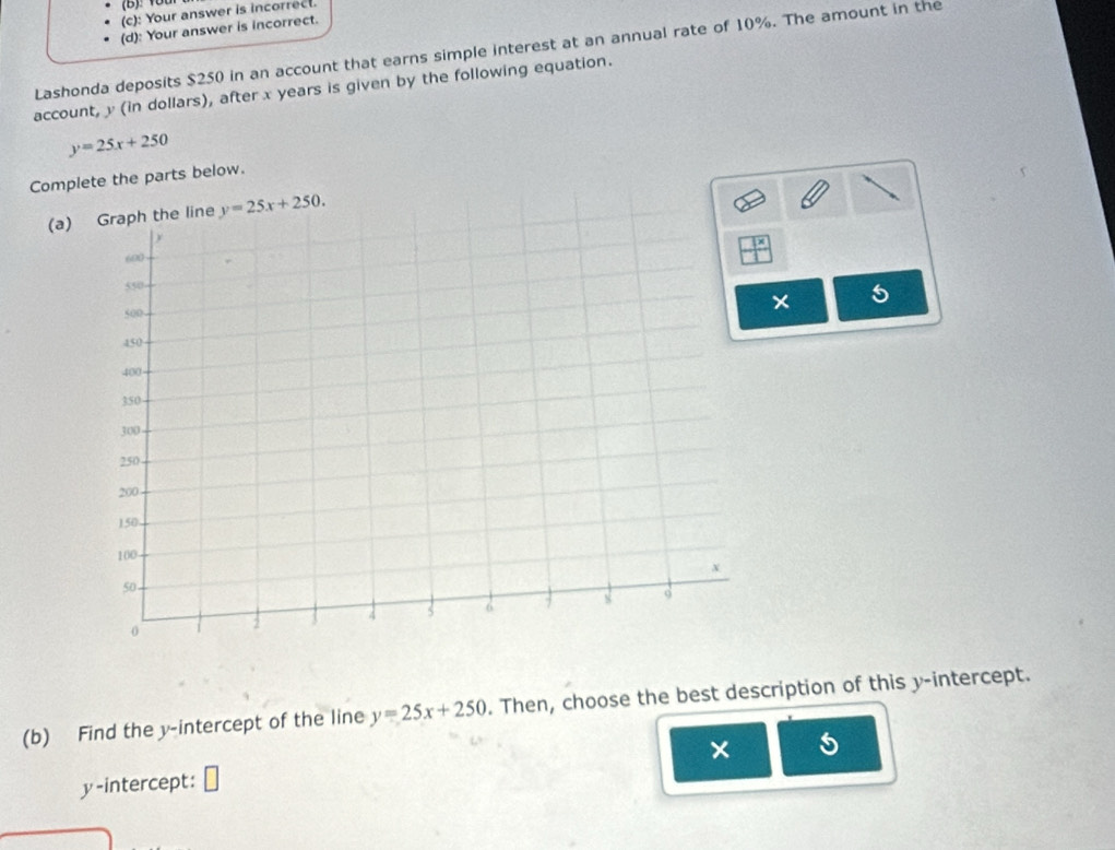 Y0t
(c): Your answer is incorrect.
(d): Your answer is incorrect.
Lashonda deposits $250 in an account that earns simple interest at an annual rate of 10%. The amount in the
account, y (in dollars), after x years is given by the following equation.
y=25x+250
Complete the parts below.
(a) Graph the line y=25x+250. 
× 5
(b) Find the y-intercept of the line y=25x+250. Then, choose the best description of this y-intercept.
y-intercept: × 5