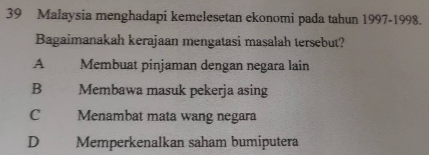 Malaysia menghadapi kemelesetan ekonomi pada tahun 1997-1998.
Bagaimanakah kerajaan mengatasi masalah tersebut?
A Membuat pinjaman dengan negara lain
B Membawa masuk pekerja asing
C Menambat mata wang negara
D Memperkenalkan saham bumiputera