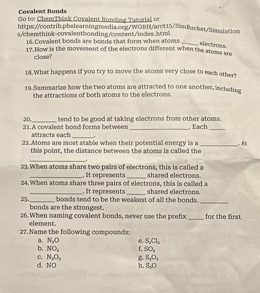 Covalent Bonds 
Go to: ChemThink Covalent Bonding Tutorial or 
https://contrib.pbslearningmedia.org/WGBH/arct15/SimBucket/Simulation 
s/chemthink-covalentbonding/content/index.html 
16.Covalent bonds are bonds that form when atoms_ 
electrons. 
17.How is the movement of the electrons different when the atoms are 
close? 
18.What happens if you try to move the atoms very close to each other? 
19. Summarize how the two atoms are attracted to one another, including 
the attractions of both atoms to the electrons. 
20._ tend to be good at taking electrons from other atoms. 
21.A covalent bond forms between _. Each_ 
attracts each_ 
22.Atoms are most stable when their potential energy is a _. At 
this point, the distance between the atoms is called the 
_. 
23.When atoms share two pairs of electrons, this is called a 
_. It represents _shared electrons. 
24.When atoms share three pairs of electrons, this is called a 
_. It represents_ shared electrons. 
25._ bonds tend to be the weakest of all the bonds._ 
bonds are the strongest. 
26.When naming covalent bonds, never use the prefix _for the first 
element. 
27.Name the following compounds: 
a. N_2O e. S_2Cl_2
b. NO_2 f. SO_2
C. N_2O_3 g. S_2O_3
d. NO h. S_2O
