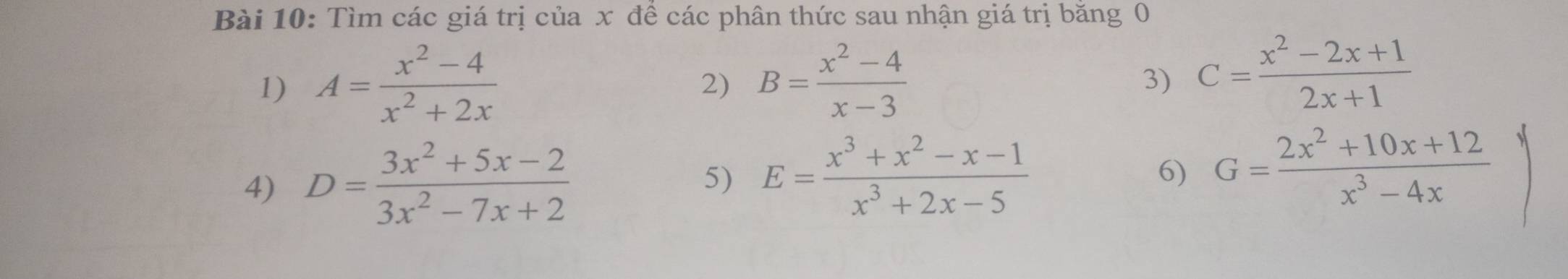 Tìm các giá trị của x đề các phân thức sau nhận giá trị băng 0 
1) A= (x^2-4)/x^2+2x  B= (x^2-4)/x-3 
2) 
3) C= (x^2-2x+1)/2x+1 
4) D= (3x^2+5x-2)/3x^2-7x+2 
5) E= (x^3+x^2-x-1)/x^3+2x-5  6) G= (2x^2+10x+12)/x^3-4x 