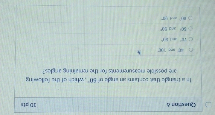 In a triangle that contains an angle of , which of the following 60°
are possible measurements for the remaining angles?
40° and 100°
70° and 50°
50° and 50°
60° and 90°