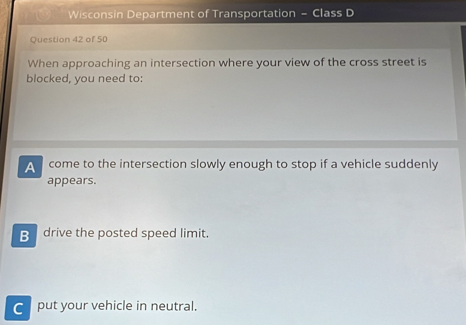 Wisconsin Department of Transportation - Class D
Question 42 of 50
When approaching an intersection where your view of the cross street is
blocked, you need to:
A come to the intersection slowly enough to stop if a vehicle suddenly
appears.
B drive the posted speed limit.
C put your vehicle in neutral.