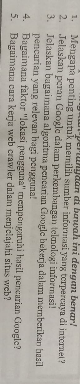 perianyaan di bawah ini dengan benar! 
1. Mengapa penting untuk memilih sumber informasi yang terpercaya di internet? 
2. Jelaskan peran Google dalam perkembangan teknologi informasi! 
3. Jelaskan bagaimana algoritma pencarian Google bekerja dalam memberikan hasil 
pencarian yang relevan bagi pengguna! 
4. Bagaimana faktor "lokasi pengguna" mempengaruhi hasil pencarian Google? 
5. Bagaimana cara kerja web crawler dalam menjelajahi situs web?