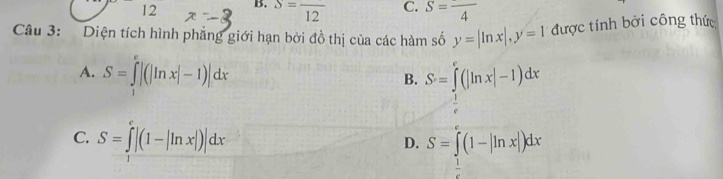 S=frac 12 C. S=frac 4
Câu 3: Diện tích hình phẳng giới hạn bởi đồ thị của các hàm số y=|ln x|, y=1 được tính bởi công thức
A. S=∈tlimits _1^(e|(|ln x|-1)|dx
B. S=∈tlimits _frac 1)e^e(|ln x|-1)dx
C. S=∈tlimits _0^(e|(1-|ln x|)|dx D. S=∈tlimits _frac 1)e^e(1-|ln x|)dx