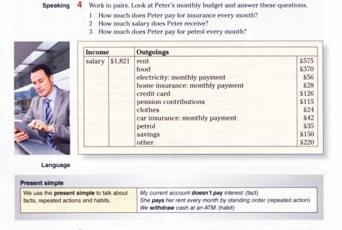 Speaking 4 Work in pairs. Look at Peter's monthly budget and answer these questions. 
1 How much does Peter pay for insurance every month? 
2 How much salary does Peter receive? 
3 How much does Peter pay for petrol every month? 
Language 
Present simple 
We use the present simple to talk about My current account doesn't pay interest. (fact) 
facts, repeated actions and habits. She pays her rent every month by standing order (repeated action) 
We withdraw cash at an ATM. (habit)