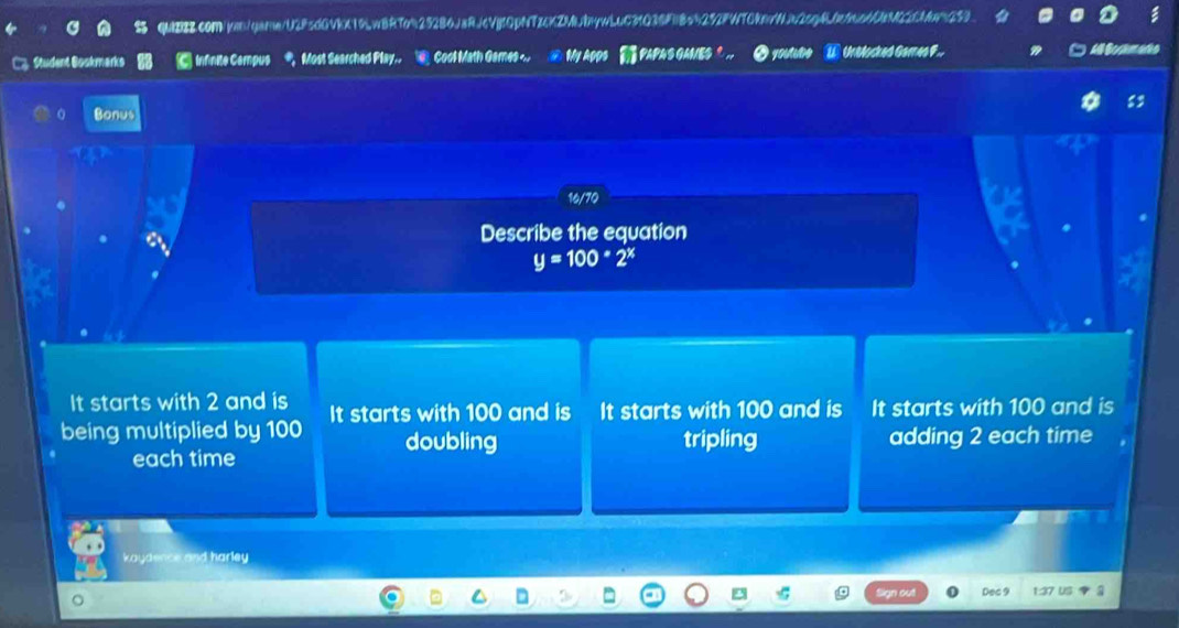 C3 Student Boskmarks Infinite Cempus Most Searched Play,, Cool Math Games… ④ My Apps PAPAS GAMES ° ,, O youtie W Unblocked Gameo F..
a3
0 Bonus
16/70
. a Describe the equation
y=100*2^x
It starts with 2 and is
being multiplied by 100 It starts with 100 and is It starts with 100 and is It starts with 100 and is
doubling tripling adding 2 each time
each time
kaydence and harley
Dec 9