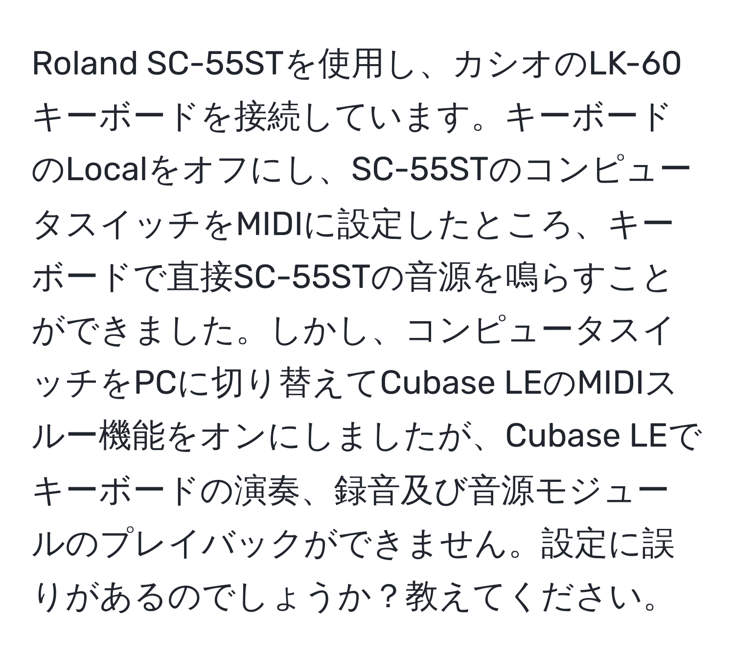 Roland SC-55STを使用し、カシオのLK-60キーボードを接続しています。キーボードのLocalをオフにし、SC-55STのコンピュータスイッチをMIDIに設定したところ、キーボードで直接SC-55STの音源を鳴らすことができました。しかし、コンピュータスイッチをPCに切り替えてCubase LEのMIDIスルー機能をオンにしましたが、Cubase LEでキーボードの演奏、録音及び音源モジュールのプレイバックができません。設定に誤りがあるのでしょうか？教えてください。