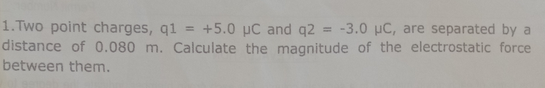 Two point charges, q1=+5.0mu C and q2=-3.0mu C , are separated by a 
distance of 0.080 m. Calculate the magnitude of the electrostatic force 
between them.