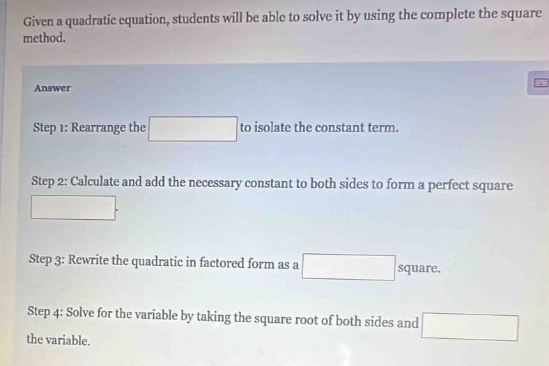 Given a quadratic equation, students will be able to solve it by using the complete the square 
method. 
Answer 
Step 1: Rearrange the □ to isolate the constant term. 
Step 2: Calculate and add the necessary constant to both sides to form a perfect square
□. 
Step 3: Rewrite the quadratic in factored form as a □ square. 
Step 4: Solve for the variable by taking the square root of both sides and □
the variable.