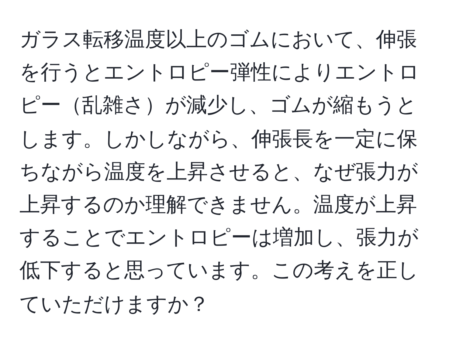 ガラス転移温度以上のゴムにおいて、伸張を行うとエントロピー弾性によりエントロピー乱雑さが減少し、ゴムが縮もうとします。しかしながら、伸張長を一定に保ちながら温度を上昇させると、なぜ張力が上昇するのか理解できません。温度が上昇することでエントロピーは増加し、張力が低下すると思っています。この考えを正していただけますか？