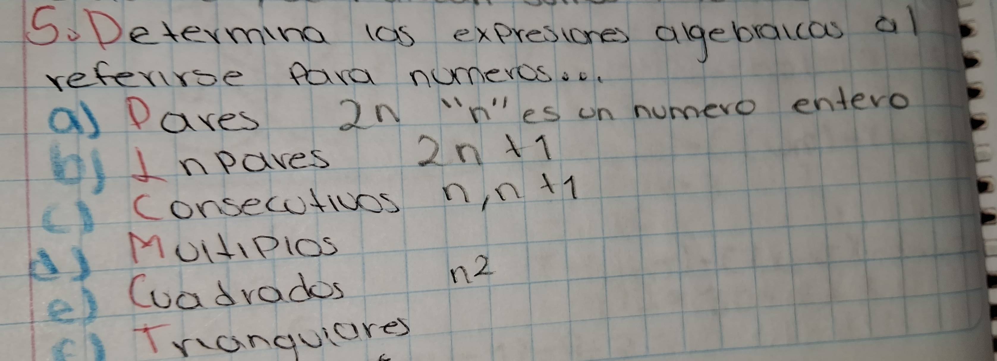 Determina las expresiones agebralcas al 
referrse fara numeros.c 
a Paves 2n ¨nes on humero entero 
()Inpaves
2n+1
Consecutivos n, n+1
AMUitiPios 
e) Cuadrades
n^2
cTranquiares