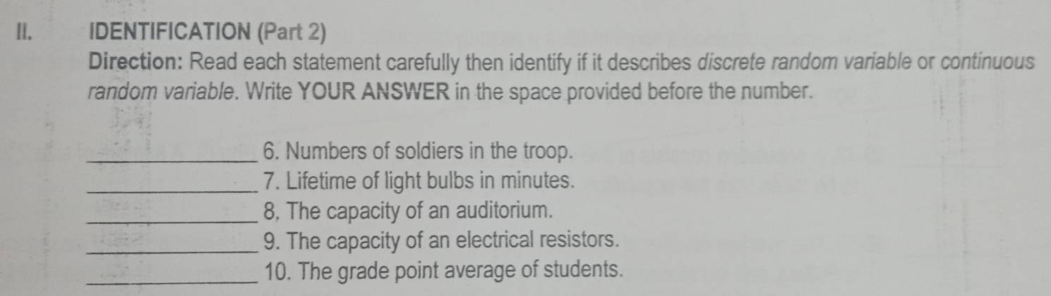 II.£ IDENTIFICATION (Part 2) 
Direction: Read each statement carefully then identify if it describes discrete random variable or continuous 
random variable. Write YOUR ANSWER in the space provided before the number. 
_6. Numbers of soldiers in the troop. 
_7. Lifetime of light bulbs in minutes. 
_8, The capacity of an auditorium. 
_9. The capacity of an electrical resistors. 
_10. The grade point average of students.