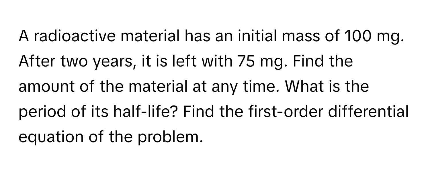 A radioactive material has an initial mass of 100 mg. After two years, it is left with 75 mg. Find the amount of the material at any time. What is the period of its half-life? Find the first-order differential equation of the problem.