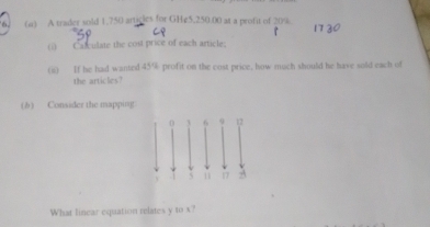 A trader sold 1.750 articles for GHg5,250.00 at a profit of 20%. 
(i) Calculate the cost price of each article: 
(ii) If he had wanted 45% profit on the cost price, how much should he have sold each of 
the articles? 
(b) Consider the mapping 
What linear equation relates y to x?