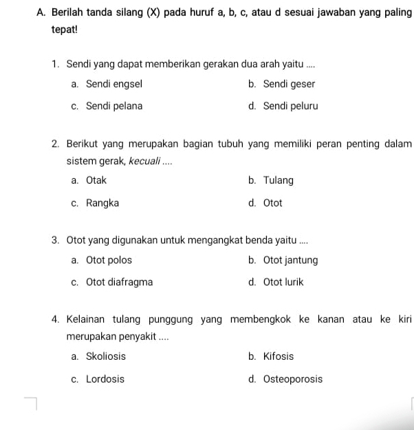 Berilah tanda silang (X) pada huruf a, b, c, atau d sesuai jawaban yang paling
tepat!
1. Sendi yang dapat memberikan gerakan dua arah yaitu ....
a. Sendi engsel b. Sendi geser
c. Sendi pelana d. Sendi peluru
2. Berikut yang merupakan bagian tubuh yang memiliki peran penting dalam
sistem gerak, kecuali ....
a. Otak b. Tulang
c. Rangka d. Otot
3. Otot yang digunakan untuk mengangkat benda yaitu ....
a. Otot polos b. Otot jantung
c. Otot diafragma d. Otot lurik
4. Kelainan tulang punggung yang membengkok ke kanan atau ke kiri
merupakan penyakit ....
a. Skoliosis b. Kifosis
c. Lordosis d. Osteoporosis