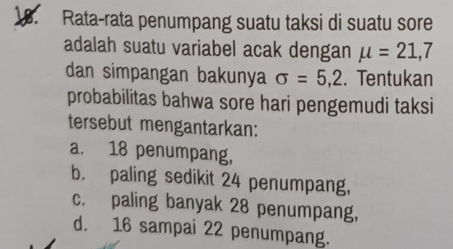 Rata-rata penumpang suatu taksi di suatu sore
adalah suatu variabel acak dengan mu =21, 7
dan simpangan bakunya sigma =5,2. Tentukan
probabilitas bahwa sore hari pengemudi taksi
tersebut mengantarkan:
a. 18 penumpang,
b. paling sedikit 24 penumpang,
c. paling banyak 28 penumpang,
d. 16 sampai 22 penumpang.