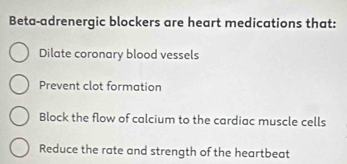 Beta-adrenergic blockers are heart medications that:
Dilate coronary blood vessels
Prevent clot formation
Block the flow of calcium to the cardiac muscle cells
Reduce the rate and strength of the heartbeat