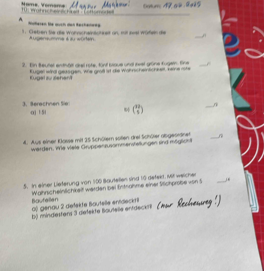 Name, Verame 
* 10: Wahrscheinlichkeit 'Lettemedel 
A 
Natieren Sie auch den Rechenweg. 
1. Geben Sie die Wahrscheinlichkeit an, mit zwei Würfeln die 
Augensumme 6 zu würfein. 
2. Ein Beutel enthält drei rote, fünf blaue und zwei grüne Kugein. Eine _A 
Kugel wird gezagen. Wie groß ist die Wahrscheinlichkeit, keine rote 
Kugel zu ziehen9 
3. Berechnen Sie 
_ 
a) 15l
9) beginpmatrix 32 5endpmatrix
4. Aus einer Klasse mit 25 Schülern sollen drei Schüler abgeordnet 
_ 1%
werden. Wie viele Gruppenzusammenstellungen sind möglich 
5. In einer Lieferung von 100 Bauteilen sind 10 defekt. Mit weicher 
Wahrscheinlichkeit werden bei Entnahme einer Stichprobe von 5 _ 
Bauteilen 
a) genau 2 defekte Bauteile entdeckt? 
b) mindestens 3 defekte Bauteile entdeckt?