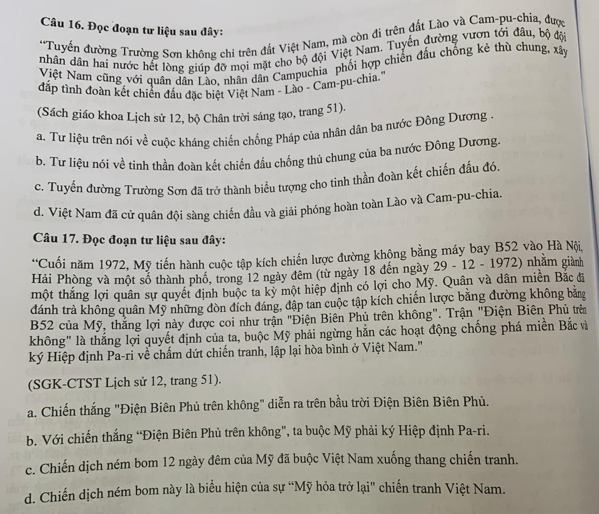 Đọc đoạn tư liệu sau đây:
*Tuyến đường Trường Sơn không chỉ trên đất Việt Nam, mà còn đi trên đất Lào và Cam-pu-chia, được
nhân dân hai nước hết lòng giúp đỡ mọi mặt cho bộ đội Việt Nam. Tuyến đường vươn tới đâu, bộ đội
Việt Nam cũng với quân dân Lào, nhân dân Campuchia phối hợp chiến đấu chống kẻ thù chung, xây
đắp tình đoàn kết chiển đấu đặc biệt Việt Nam - Lào - Cam-pu-chia.'
(Sách giáo khoa Lịch sử 12, bộ Chân trời sáng tạo, trang 51).
a. Tư liệu trên nói về cuộc kháng chiến chống Pháp của nhân dân ba nước Đông Dương .
b. Tư liệu nói về tinh thần đoàn kết chiến đấu chống thủ chung của ba nước Đông Dương.
c. Tuyến đường Trường Sơn đã trở thành biểu tượng cho tinh thần đoàn kết chiến đấu đó.
d. Việt Nam đã cử quân đội sàng chiến đầu và giải phóng hoàn toàn Lào và Cam-pu-chia.
Câu 17. Đọc đoạn tư liệu sau đây:
*Cuối năm 1972, Mỹ tiến hành cuộc tập kích chiến lược đường không bằng máy bay B52 vào Hà Nội,
Hải Phòng và một số thành phố, trong 12 ngày đêm (từ ngày 18 đến ngày 29 - 12 - 1972) nhằm giành
một thắng lợi quân sự quyết định buộc ta kỳ một hiệp định có lợi cho Mỹ. Quân và dân miền Bắc đã
đánh trà không quân Mỹ những đòn đích đáng, đập tan cuộc tập kích chiến lược bằng đường không bằng
B52 của Mỹ, thắng lợi này được coi như trận "Điện Biên Phủ trên không". Trận "Điện Biên Phủ trên
không" là thắng lợi quyết định của ta, buộc Mỹ phải ngừng hắn các hoạt động chống phá miền Bắc và
ký Hiệp định Pa-ri về chấm dứt chiến tranh, lập lại hòa bình ở Việt Nam."
(SGK-CTST Lịch sử 12, trang 51).
a. Chiến thắng "Điện Biên Phủ trên không" diễn ra trên bầu trời Điện Biên Biên Phủ.
b. Với chiến thắng “Điện Biên Phủ trên không", ta buộc Mỹ phải ký Hiệp định Pa-ri.
c. Chiến dịch ném bom 12 ngày đêm của Mỹ đã buộc Việt Nam xuống thang chiến tranh.
d. Chiến dịch ném bom này là biểu hiện của sự “Mỹ hỏa trở lại" chiến tranh Việt Nam.