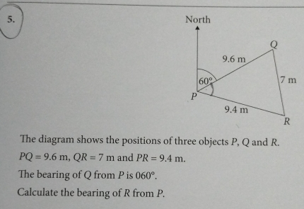 North
Q
9.6 m
60° 7 m
P
9.4 m
R
The diagram shows the positions of three objects P, Q and R.
PQ=9.6m, QR=7m and PR=9.4m. 
The bearing of Q from P is 060°. 
Calculate the bearing of R from P.