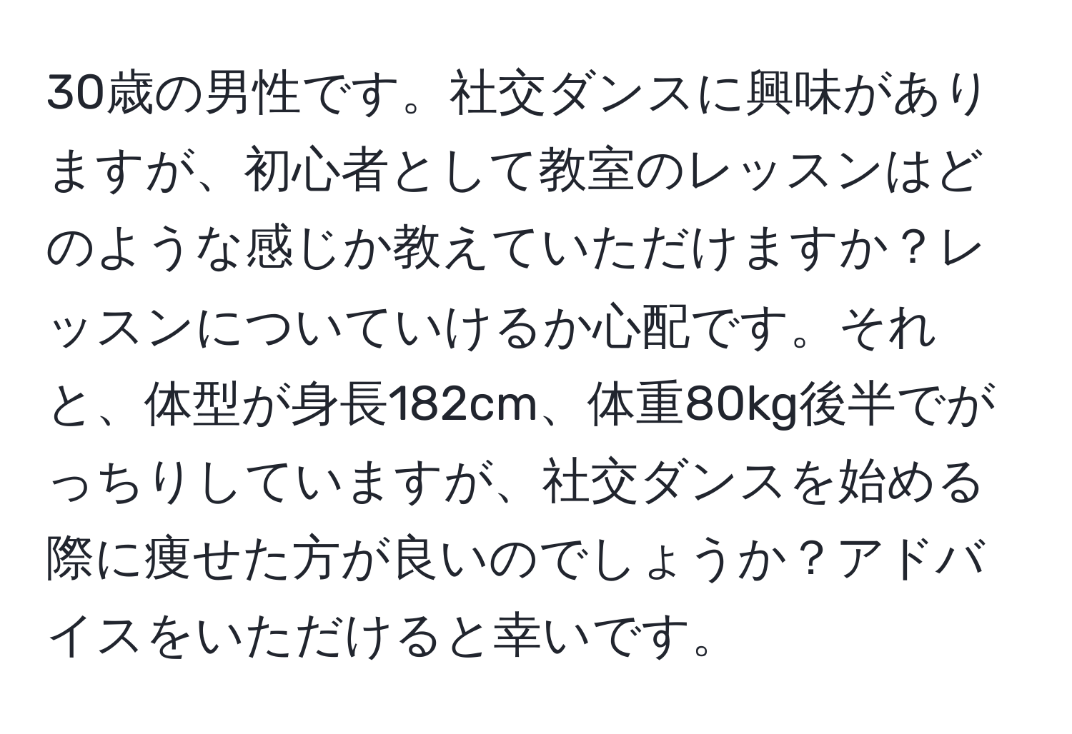 30歳の男性です。社交ダンスに興味がありますが、初心者として教室のレッスンはどのような感じか教えていただけますか？レッスンについていけるか心配です。それと、体型が身長182cm、体重80kg後半でがっちりしていますが、社交ダンスを始める際に痩せた方が良いのでしょうか？アドバイスをいただけると幸いです。