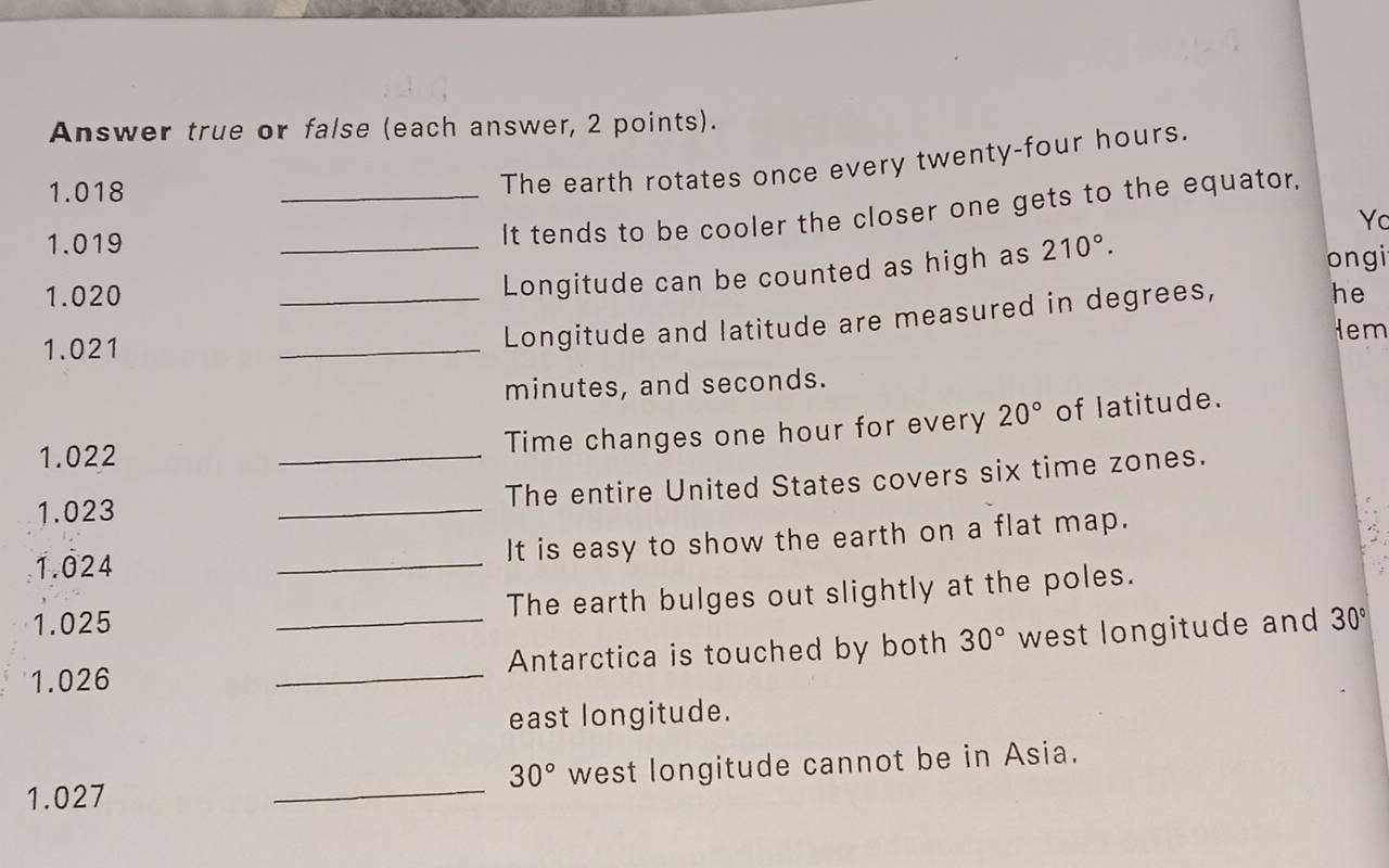 Answer true or false (each answer, 2 points).
1.018
The earth rotates once every twenty-four hours.
1.019
_It tends to be cooler the closer one gets to the equator. 
Yc 
_Longitude can be counted as high as 210°. 
ongi
1.020 _he 
Hem
1.021
_ 
Longitude and latitude are measured in degrees,
minutes, and seconds.
1.022 _Time changes one hour for every 20° of latitude. 
_ 
The entire United States covers six time zones.
1.023
1.024 _It is easy to show the earth on a flat map.
1.025 The earth bulges out slightly at the poles.
1.026 __Antarctica is touched by both 30° west longitude and 30°
east longitude.
1.027 _west longitude cannot be in Asia.
30°