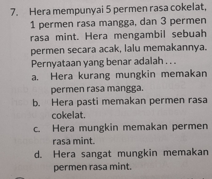 Hera mempunyai 5 permen rasa cokelat,
1 permen rasa mangga, dan 3 permen
rasa mint. Hera mengambil sebuah
permen secara acak, lalu memakannya.
Pernyataan yang benar adalah . . .
a. Hera kurang mungkin memakan
permen rasa mangga.
b. Hera pasti memakan permen rasa
cokelat.
c. Hera mungkin memakan permen
rasa mint.
d. Hera sangat mungkin memakan
permen rasa mint.