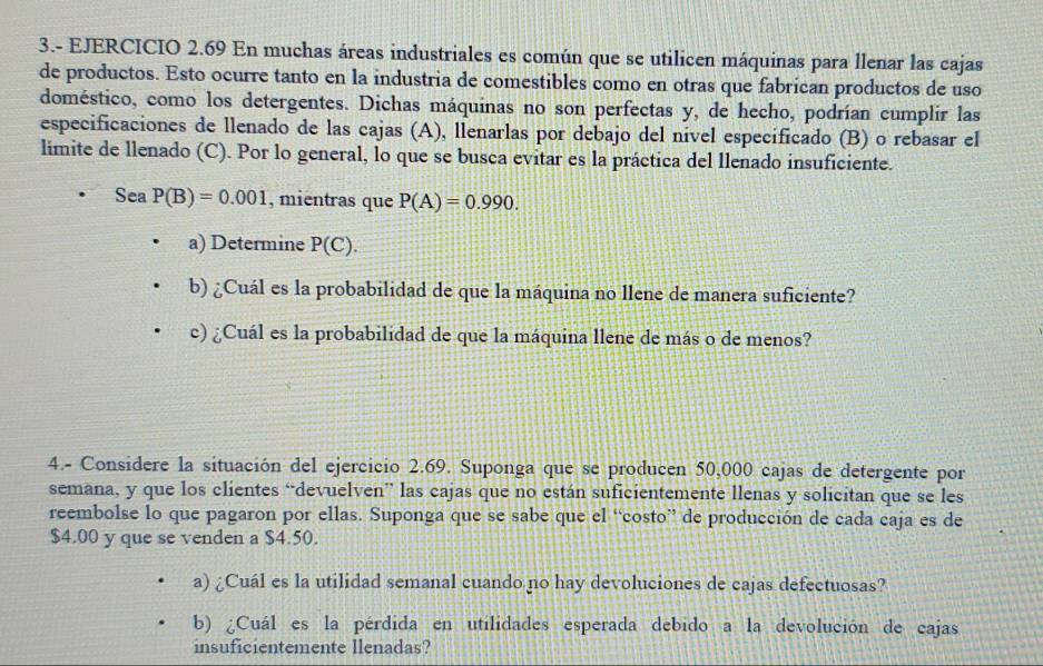 3.- EJERCICIO 2.69 En muchas áreas industriales es común que se utilicen máquinas para llenar las cajas 
de productos. Esto ocurre tanto en la industria de comestibles como en otras que fabrican productos de uso 
doméstico, como los detergentes. Dichas máquinas no son perfectas y, de hecho, podrían cumplir las 
especificaciones de llenado de las cajas (A), llenarlas por debajo del nível especificado (B) o rebasar el 
limite de llenado (C). Por lo general, lo que se busca evitar es la práctica del llenado insuficiente. 
Sea P(B)=0.001 , mientras que P(A)=0.990. 
a) Determine P(C). 
b) ¿Cuál es la probabilidad de que la máquina no llene de manera suficiente? 
c) ¿Cuál es la probabilidad de que la máquina llene de más o de menos? 
4.- Considere la situación del ejercicio 2.69. Suponga que se producen 50,000 cajas de detergente por 
semana, y que los clientes “devuelven” las cajas que no están suficientemente llenas y solicitan que se les 
reembolse lo que pagaron por ellas. Suponga que se sabe que el “costo” de producción de cada caja es de
$4.00 y que se venden a $4.50. 
a) ¿Cuál es la utilidad semanal cuando no hay devoluciones de cajas defectuosas? 
b) ¿Cuál es la pérdida en utilidades esperada debido a la devolución de cajas 
insuficientemente llenadas?