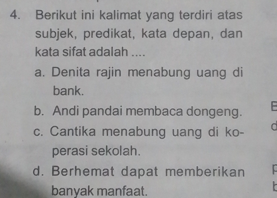 Berikut ini kalimat yang terdiri atas
subjek, predikat, kata depan, dan
kata sifat adalah ....
a. Denita rajin menabung uang di
bank.
b. Andi pandai membaca dongeng.
c. Cantika menabung uang di ko- d
perasi sekolah.
d. Berhemat dapat memberikan
banyak manfaat.