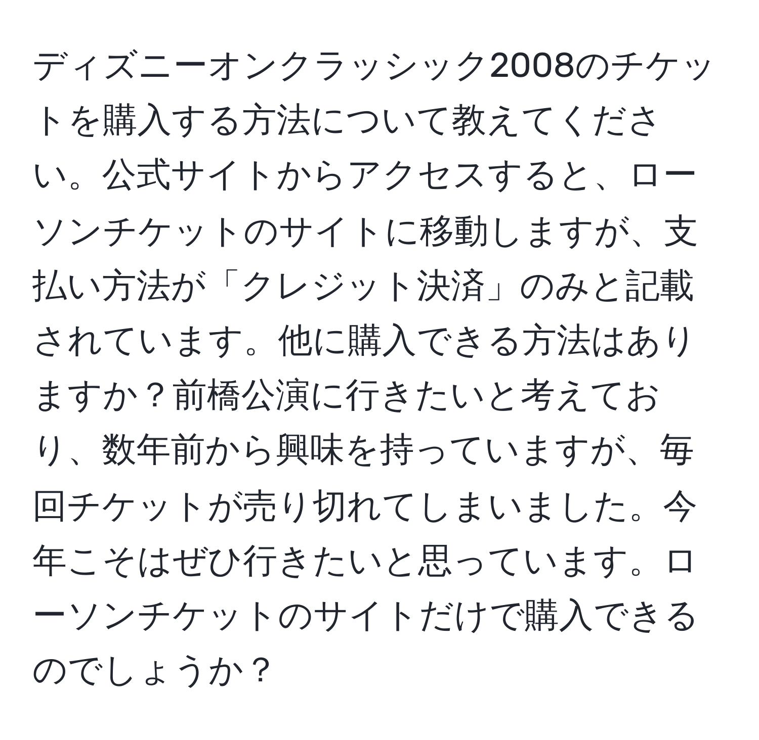 ディズニーオンクラッシック2008のチケットを購入する方法について教えてください。公式サイトからアクセスすると、ローソンチケットのサイトに移動しますが、支払い方法が「クレジット決済」のみと記載されています。他に購入できる方法はありますか？前橋公演に行きたいと考えており、数年前から興味を持っていますが、毎回チケットが売り切れてしまいました。今年こそはぜひ行きたいと思っています。ローソンチケットのサイトだけで購入できるのでしょうか？