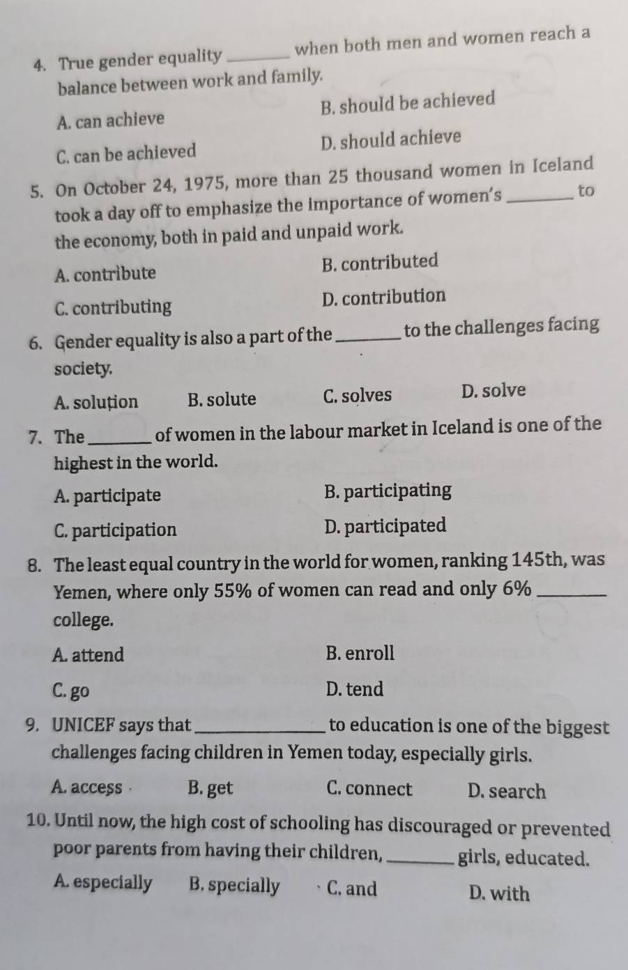 True gender equality_ when both men and women reach a
balance between work and family.
A. can achieve B. should be achieved
C. can be achieved D. should achieve
5. On October 24, 1975, more than 25 thousand women in Iceland
took a day off to emphasize the importance of women’s to
the economy, both in paid and unpaid work.
A. contribute B. contributed
C. contributing D. contribution
6. Gender equality is also a part of the _to the challenges facing
society.
A. soluțion B. solute C. solves D. solve
7. The_ of women in the labour market in Iceland is one of the
highest in the world.
A. participate B. participating
C. participation D. participated
8. The least equal country in the world for women, ranking 145th, was
Yemen, where only 55% of women can read and only 6% _
college.
A. attend B. enroll
C. go D. tend
9. UNICEF says that _to education is one of the biggest
challenges facing children in Yemen today, especially girls.
A. access · B. get C. connect D. search
10. Until now, the high cost of schooling has discouraged or prevented
poor parents from having their children, _girls, educated.
A. especially B. specially C. and D. with