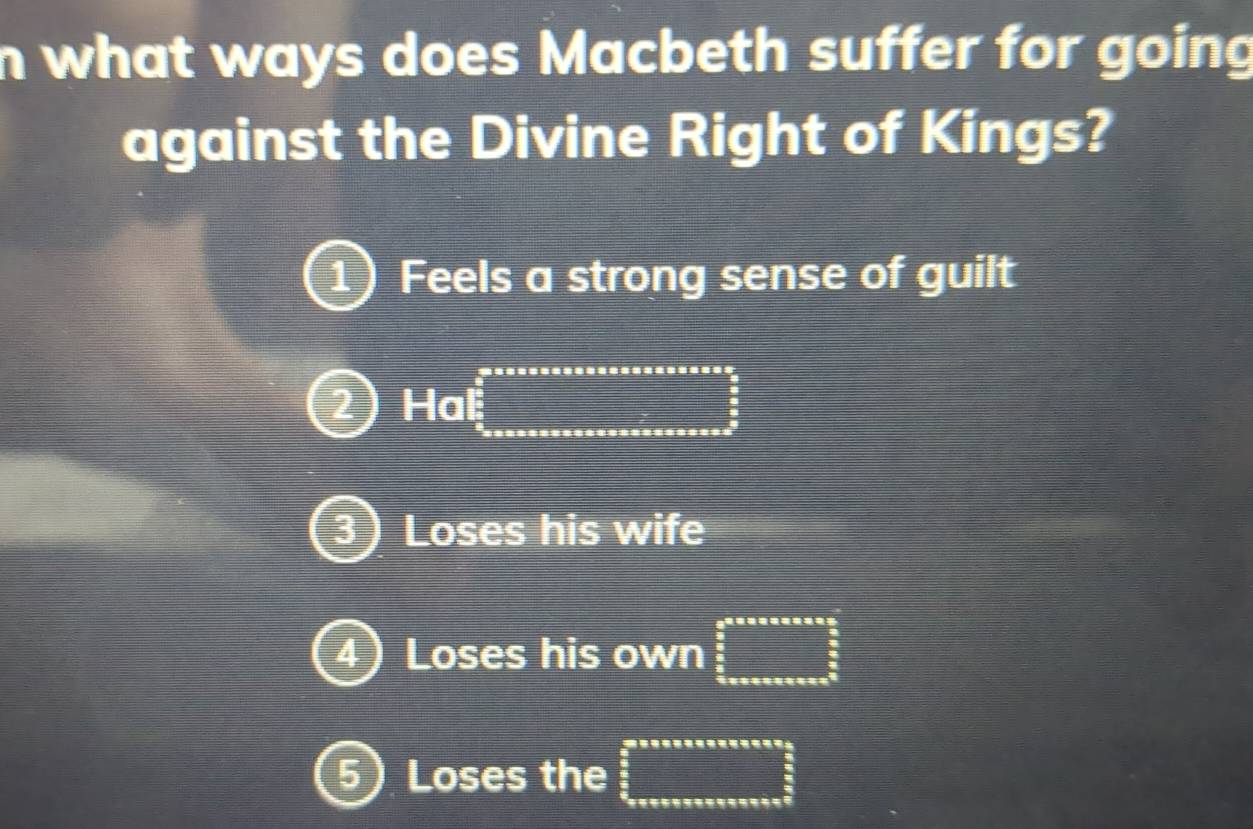 what ways does Macbeth suffer for going
against the Divine Right of Kings?
1) Feels a strong sense of guilt
2 Hal □
3 ) Loses his wife
4) Loses his own beginarrayr aneverseass  3/5   3/5  hline endarray
5) Loses the beginarrayr a_ 3/2 □ 2  □ /2   □ /2  hline endarray