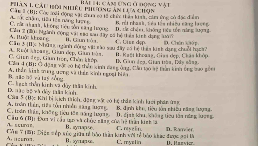 cảm ứng ở động vật
phản I. Câu hỏi nhiều phương án lựa chọn
Câu 1 (B): Các loài động vật chưa có tổ chức thân kinh, cảm ứng có đặc điểm
A. rất chậm, tiêu tốn năng lượng. B. rất nhanh, tiêu tốn nhiều năng lượng.
C. rất nhanh, không tiêu tốn năng lượng. D. rất chậm, không tiêu tổn năng lượng.
Câu 2 (B): Ngành động vật nào sau đây có hệ thần kinh dạng lưới?
A. Ruột khoang. B. Giun tròn. C. Giun dẹp. D. Chân khớp.
Câu 3 (B): Những ngành động vật nào sau đây có hệ thần kinh dạng chuỗi hạch?
A. Ruột khoang, Giun dẹp, Giun tròn. B. Ruột khoang, Giun dẹp, Chân khớp.
C. Giun dẹp, Giun tròn, Chân khớp. D. Giun dẹp, Giun tròn, Dây sống.
Câu 4 (B): Ở động vật có hệ thần kinh dạng ống, Cầu tạo hệ thần kinh ống bao gồm
A. thần kinh trung ương và thần kinh ngoại biên.
B. não bộ và tuỷ sống.
C. hạch thần kinh và dây thần kinh.
D. não bộ và dây thần kinh.
Câu 5 (B): Khi bị kích thích, động vật có hệ thần kinh lưới phản ứng
A. toàn thân, tiêu tốn nhiều năng lượng.  B. định khu, tiêu tốn nhiều năng lượng.
C. toàn thân, không tiêu tốn năng lượng. D. định khu, không tiêu tốn năng lượng.
Câu 6 (B): Đơn vị cấu tạo và chức năng của hệ thần kinh là
A. neuron. B. synapse. C. myelin. D. Ranvier.
Câu 7 (B): Diện tiếp xúc giữa tế bào thần kinh với tế bào khác được gọi là
A. neuron. B. synapse. C. myelin. D. Ranvier.
Câu