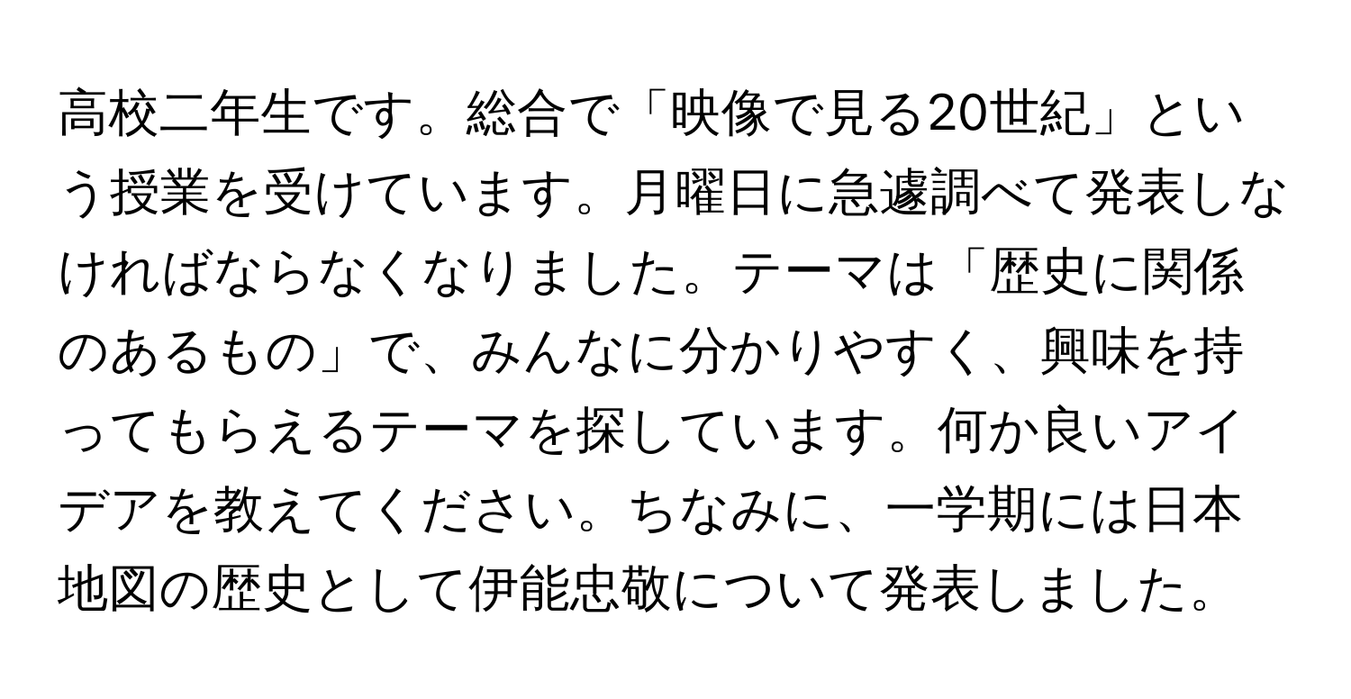 高校二年生です。総合で「映像で見る20世紀」という授業を受けています。月曜日に急遽調べて発表しなければならなくなりました。テーマは「歴史に関係のあるもの」で、みんなに分かりやすく、興味を持ってもらえるテーマを探しています。何か良いアイデアを教えてください。ちなみに、一学期には日本地図の歴史として伊能忠敬について発表しました。