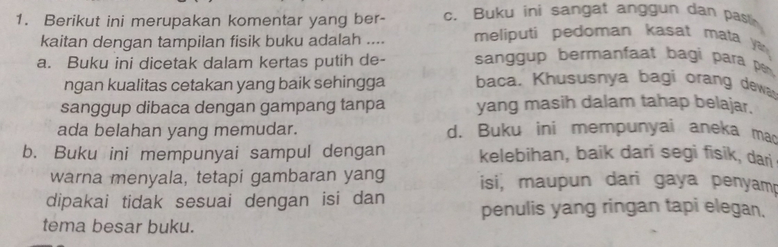 Berikut ini merupakan komentar yang ber- c. Buku ini sangat anggun dan pastin
kaitan dengan tampilan fisik buku adalah ....
meliputi pedoman kasat mata ya 
a. Buku ini dicetak dalam kertas putih de-
sanggup bermanfaat bagi para pen,
ngan kualitas cetakan yang baik sehingga
baca. Khususnya bagi orang dewas
sanggup dibaca dengan gampang tanpa yang masih dalam tahap belajar.
ada belahan yang memudar. d. Buku ini mempunyai aneka mad
b. Buku ini mempunyai sampul dengan kelebihan, baik dari segi fisik, dari
warna menyala, tetapi gambaran yang isi, maupun dari gaya penyamp
dipakai tidak sesuai dengan isi dan
penulis yang ringan tapi elegan.
tema besar buku.