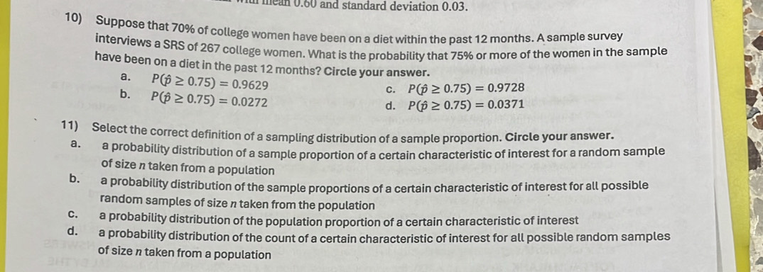 mean 0.60 and standard deviation 0.03.
10) Suppose that 70% of college women have been on a diet within the past 12 months. A sample survey
interviews a SRS of 267 college women. What is the probability that 75% or more of the women in the sample
have been on a diet in the past 12 months? Circle your answer.
a. P(hat p≥ 0.75)=0.9629
b. P(hat p≥ 0.75)=0.0272
c. P(hat p≥ 0.75)=0.9728
d. P(hat p≥ 0.75)=0.0371
11) Select the correct definition of a sampling distribution of a sample proportion. Circle your answer.
a. a probability distribution of a sample proportion of a certain characteristic of interest for a random sample
of size n taken from a population
b. a probability distribution of the sample proportions of a certain characteristic of interest for all possible
random samples of size n taken from the population
c. a probability distribution of the population proportion of a certain characteristic of interest
d. a probability distribution of the count of a certain characteristic of interest for all possible random samples
of size n taken from a population