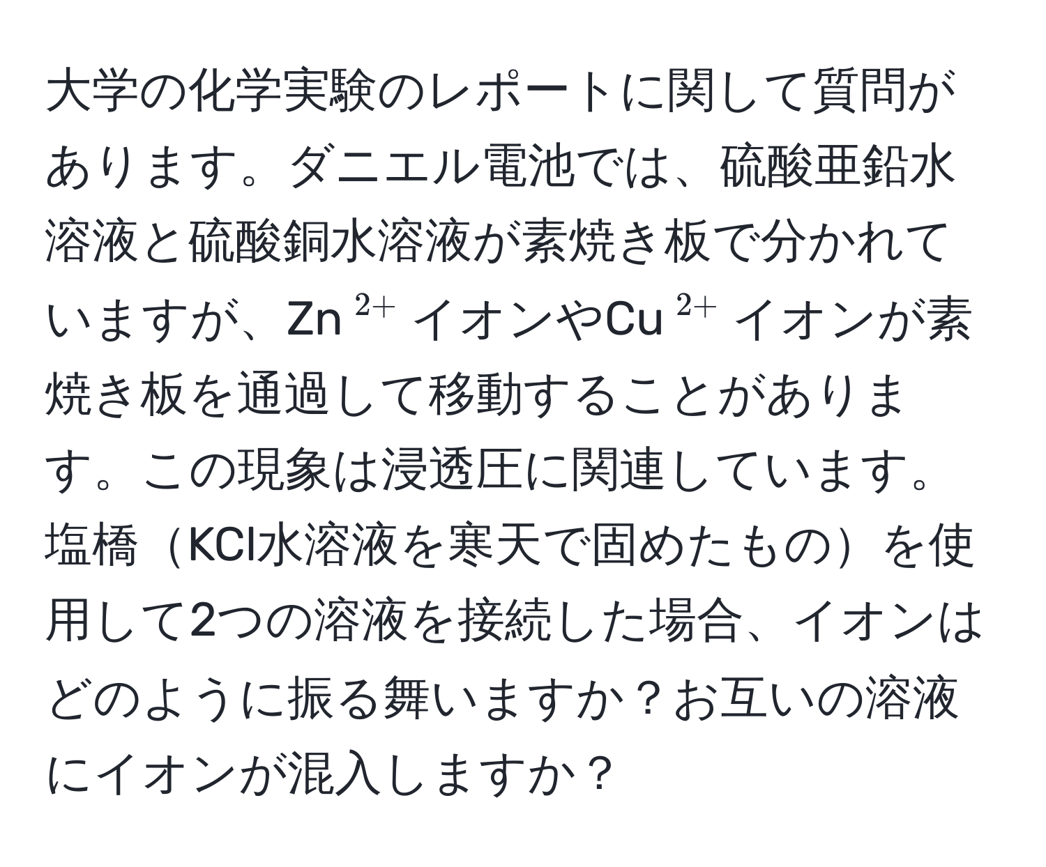 大学の化学実験のレポートに関して質問があります。ダニエル電池では、硫酸亜鉛水溶液と硫酸銅水溶液が素焼き板で分かれていますが、Zn$^2+$イオンやCu$^2+$イオンが素焼き板を通過して移動することがあります。この現象は浸透圧に関連しています。塩橋KCl水溶液を寒天で固めたものを使用して2つの溶液を接続した場合、イオンはどのように振る舞いますか？お互いの溶液にイオンが混入しますか？