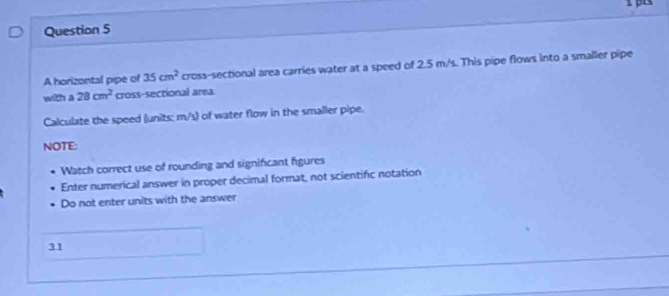 A horizontal pipe of 35cm^2 cross-sectional area carries water at a speed of 2.5 m/s. This pipe flows into a smaller pipe 
with a 28cm^2 cross-sectional area 
Calculate the speed (units: m/s) of water flow in the smaller pipe. 
NOTE: 
Watch correct use of rounding and significant figures 
Enter numerical answer in proper decimal format, not scientific notation 
Do not enter units with the answer 
31