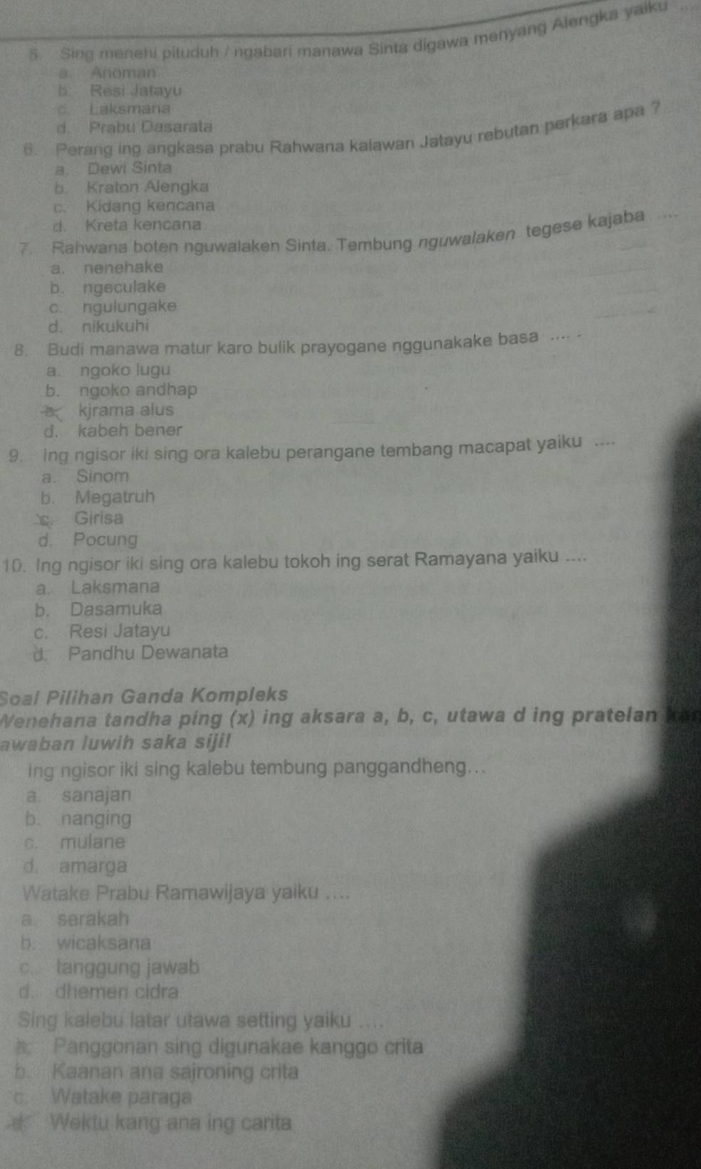 Sing menehi pituduh / ngabari manawa Sinta digawa menyang Alengka yaiku
a. Anoman
b. Resi Jatayu
c Laksmana
d. Prabu Dasarata
6. Perang ing angkasa prabu Rahwana kalawan Jatayu rebutan perkara apa ?
a. Dewi Sinta
b. Kraton Alengka
c. Kidang kencana
d. Kreta kencana
7. Rahwana boten nguwalaken Sinta. Tembung nguwalaken tegese kajaba ....
a. nenehake
b. ngeculake
c. ngulungake
d. nikukuhi
8. Budi manawa matur karo bulik prayogane nggunakake basa .... .
a ngoko lugu
b. ngoko andhap
kjrama alus
d. kabeh bener
9. ing ngisor iki sing ora kalebu perangane tembang macapat yaiku
a. Sinom
b. Megatruh
Girisa
d. Pocung
10. Ing ngisor iki sing ora kalebu tokoh ing serat Ramayana yaiku ....
a. Laksmana
b. Dasamuka
c. Resi Jatayu
d Pandhu Dewanata
Soal Pilihan Ganda Kompleks
Wenehana tandha ping (x) ing aksara a, b, c, utawa d ing pratelan ka
awaban luwih saka siji!
ing ngisor iki sing kalebu tembung panggandheng...
a. sanajan
b. nanging
c. mulane
d amarga
Watake Prabu Ramawijaya yaiku ....
a serakah
b. wicaksana
c. tanggung jawab
d. dhemen cidra
Sing kalebu latar utawa setting yaiku ....
Panggonan sing digunakae kanggo crita
b. Kaanan ana sajroning crita
c. Watake paraga
Wektu kang ana ing carita