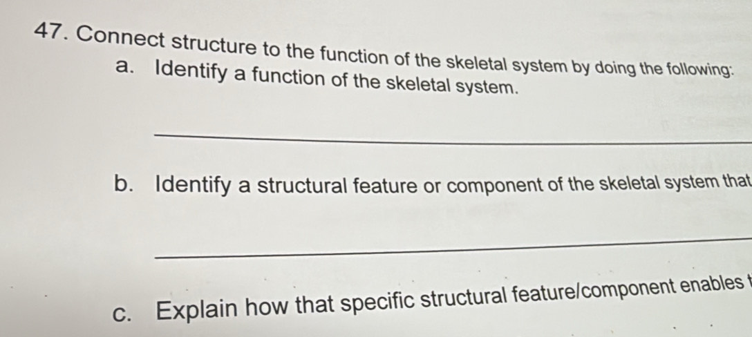 Connect structure to the function of the skeletal system by doing the following: 
a. Identify a function of the skeletal system. 
_ 
b. Identify a structural feature or component of the skeletal system that 
_ 
c. Explain how that specific structural feature/component enables t