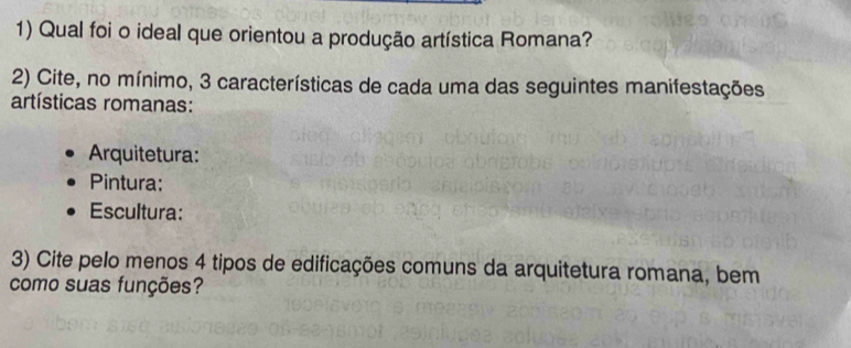 Qual foi o ideal que orientou a produção artística Romana? 
2) Cite, no mínimo, 3 características de cada uma das seguintes manifestações 
artísticas romanas: 
Arquitetura: 
Pintura: 
Escultura: 
3) Cite pelo menos 4 tipos de edificações comuns da arquitetura romana, bem 
como suas funções?