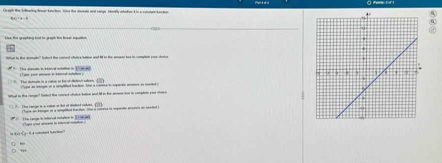 ○ Points: 0 of 1
Graph the following linear function. Give the domain and range. Identify whether it is a constant function
a
f(x)=x-6
Q
C
Use the graphing tool to graph the linear equation
What is the domain? Select the correct choice below and fill in the answer box to complete your choice
A. The domain in interval notation is ( - ∞, ∞)
(Type your answer in interval notation)
B. The domain is a value or list of distinct values.
(Type an integer or a simplified fraction. Use a comma to separate answers as needed)
What is the range? Select the correct choice below and fill in the answer box to complete your choice
A. The range is a value or list of distinct values. ( 
(Type an integer or a simplified fraction. Use a comma to separate answers as needed )
B. The range in interval notation is (-∞, ∞)
(Type your answer in interval notation)
(x)=2-1 os o
No
Yes