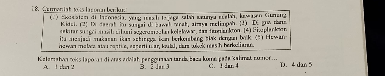 Cermatilah teks laporan berikut!
(1) Ekosistem di Indonesia, yang masih terjaga salah satunya adalah, kawasan Gunung
Kidul. (2) Di daerah itu sungai di bawah tanah, airnya melimpah. (3) Di gua dann
sekitar sungai masih dihuni segerombolan kelelawar, dan fitoplankton. (4) Fitoplankton
itu menjadi makanan ikan sehingga ikan berkembang biak dengan baik. (5) Hewan-
hewan melata atau reptile, seperti ular, kadal, dam tokek masih berkeliaran.
Kelemahan teks laporan di atas adalah penggunaan tanda baca koma pada kalimat nomor…..
A. 1 dan 2 B. 2 dan 3 C. 3 dan 4 D. 4 dan 5