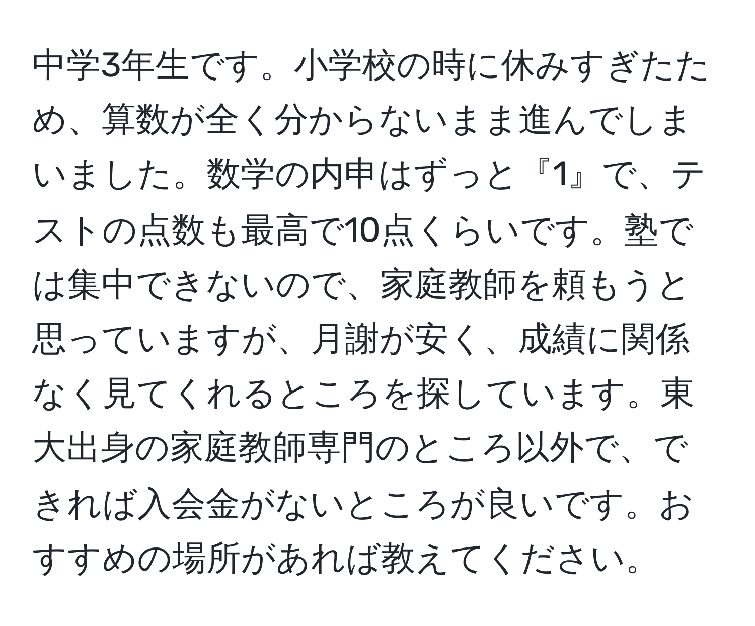 中学3年生です。小学校の時に休みすぎたため、算数が全く分からないまま進んでしまいました。数学の内申はずっと『1』で、テストの点数も最高で10点くらいです。塾では集中できないので、家庭教師を頼もうと思っていますが、月謝が安く、成績に関係なく見てくれるところを探しています。東大出身の家庭教師専門のところ以外で、できれば入会金がないところが良いです。おすすめの場所があれば教えてください。